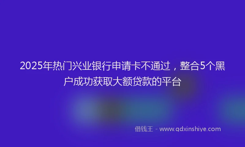 2025年热门兴业银行申请卡不通过，整合5个黑户成功获取大额贷款的平台