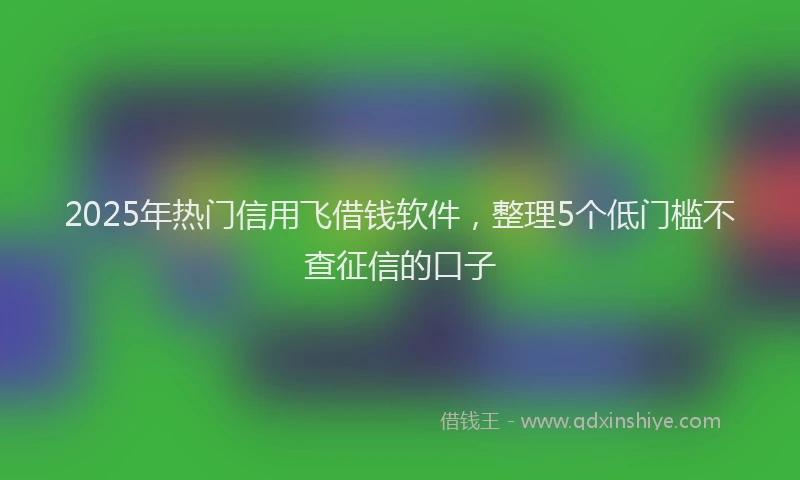 2025年热门信用飞借钱软件，整理5个低门槛不查征信的口子