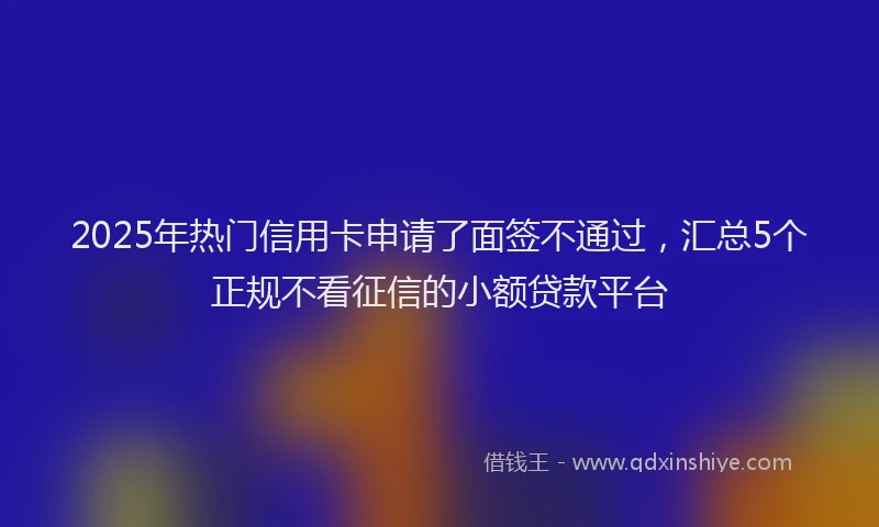 2025年热门信用卡申请了面签不通过，汇总5个正规不看征信的小额贷款平台