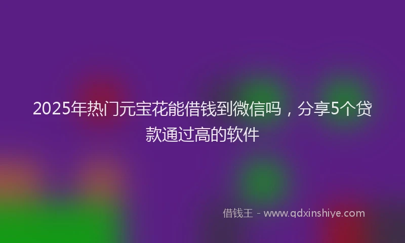 2025年热门元宝花能借钱到微信吗，分享5个贷款通过高的软件