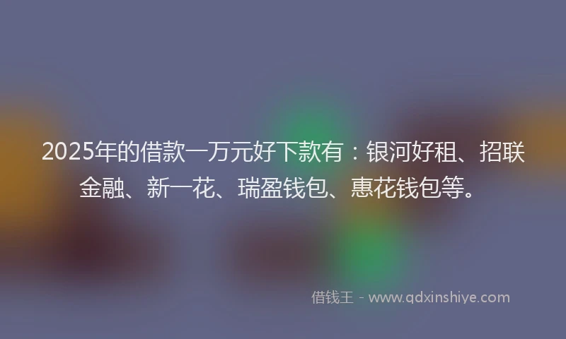 2025年的借款一万元好下款有：银河好租、招联金融、新一花、瑞盈钱包、惠花钱包等。