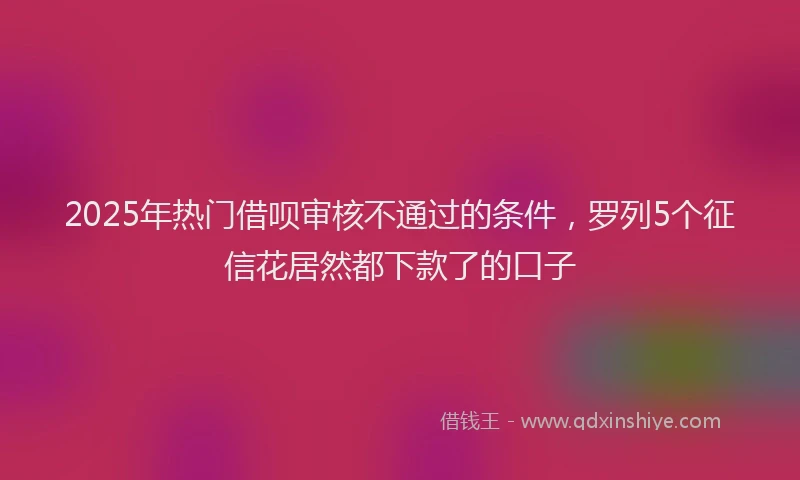2025年热门借呗审核不通过的条件，罗列5个征信花居然都下款了的口子