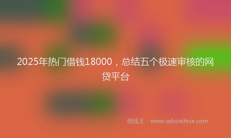 2025年热门借钱18000，总结五个极速审核的网贷平台
