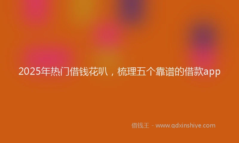 2025年热门借钱花叭，梳理五个靠谱的借款app