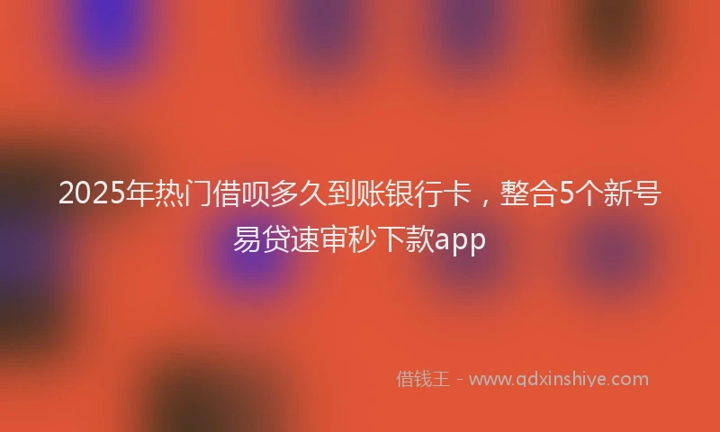 2025年热门借呗多久到账银行卡，整合5个新号易贷速审秒下款app