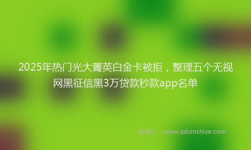 2025年热门光大菁英白金卡被拒，整理五个无视网黑征信黑3万贷款秒款app名单