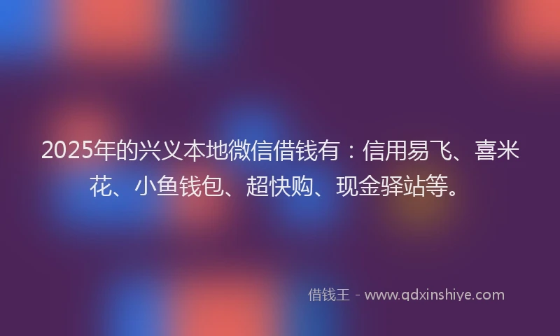 2025年的兴义本地微信借钱有：信用易飞、喜米花、小鱼钱包、超快购、现金驿站等。