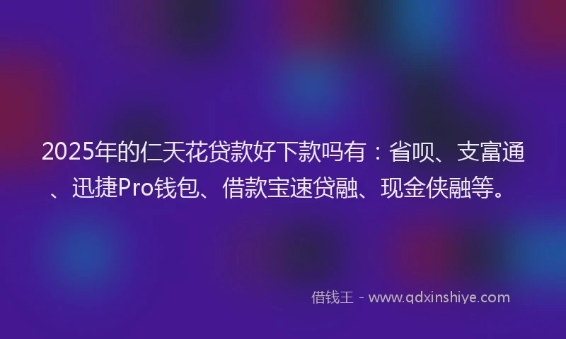 2025年的仁天花贷款好下款吗有：省呗、支富通、迅捷Pro钱包、借款宝速贷融、现金侠融等。