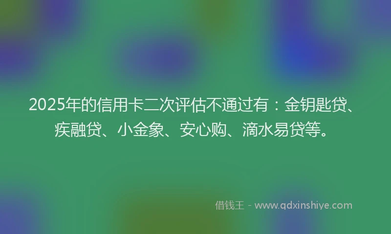 2025年的信用卡二次评估不通过有：金钥匙贷、疾融贷、小金象、安心购、滴水易贷等。