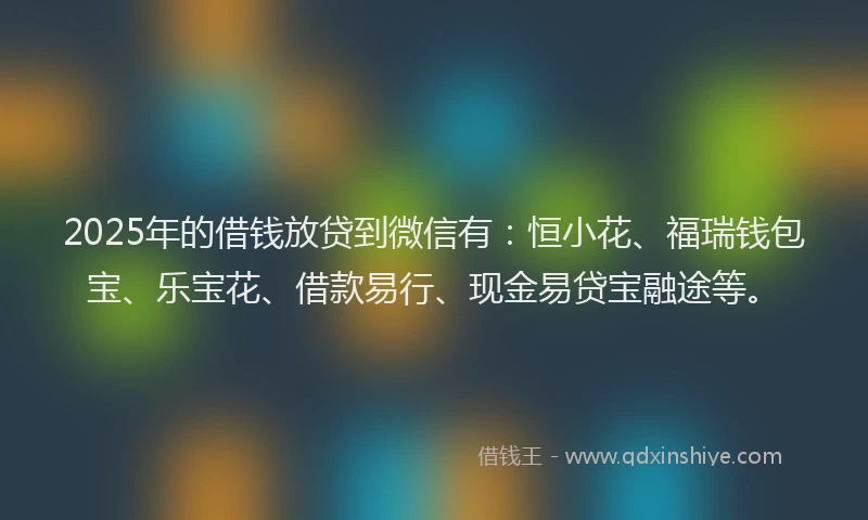 2025年的借钱放贷到微信有：恒小花、福瑞钱包宝、乐宝花、借款易行、现金易贷宝融途等。
