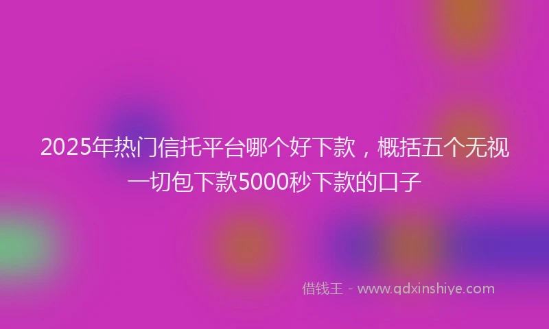 2025年热门信托平台哪个好下款，概括五个无视一切包下款5000秒下款的口子
