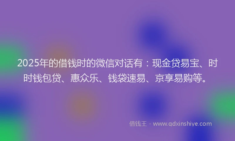 2025年的借钱时的微信对话有：现金贷易宝、时时钱包贷、惠众乐、钱袋速易、京享易购等。