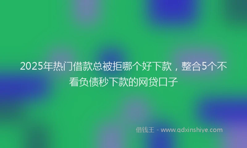 2025年热门借款总被拒哪个好下款，整合5个不看负债秒下款的网贷口子