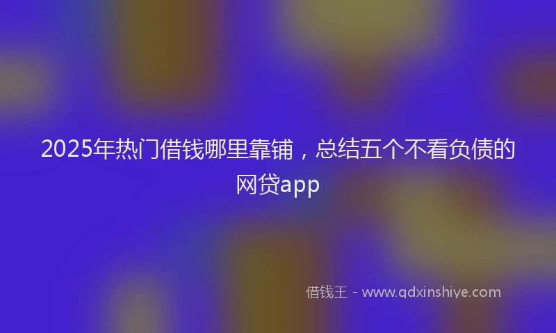 2025年热门借钱哪里靠铺，总结五个不看负债的网贷app