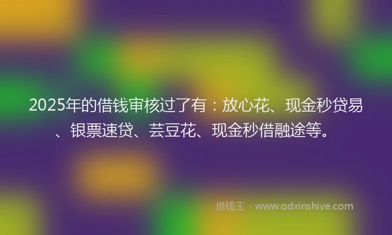 2025年的借钱审核过了有：放心花、现金秒贷易、银票速贷、芸豆花、现金秒借融途等。