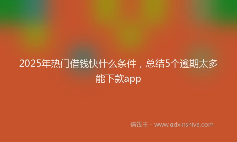 2025年热门借钱快什么条件，总结5个逾期太多能下款app