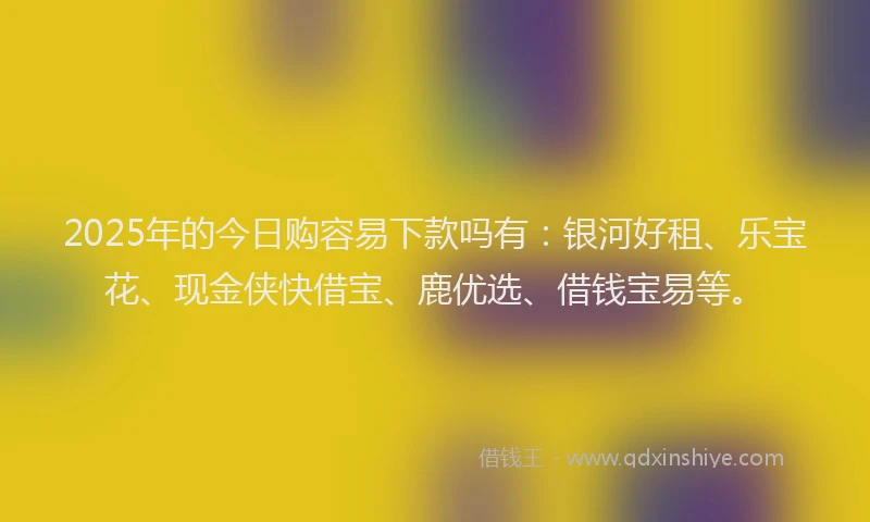 2025年的今日购容易下款吗有：银河好租、乐宝花、现金侠快借宝、鹿优选、借钱宝易等。