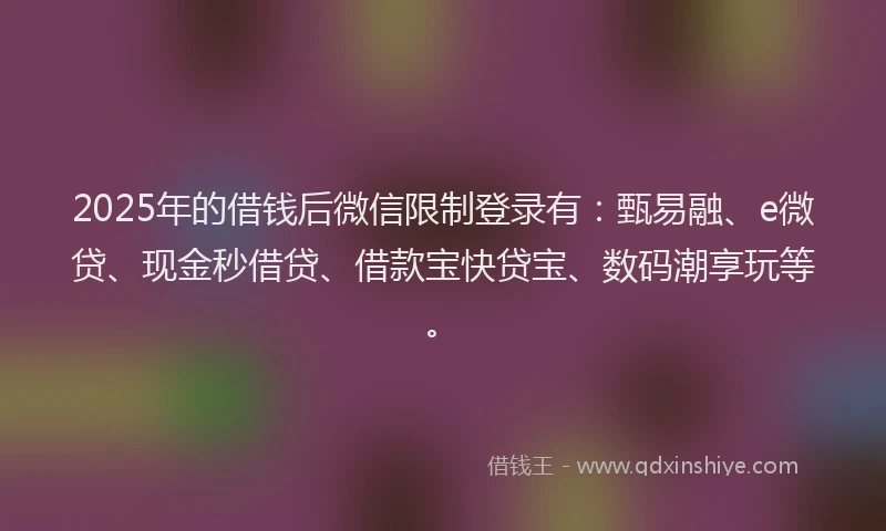 2025年的借钱后微信限制登录有：甄易融、e微贷、现金秒借贷、借款宝快贷宝、数码潮享玩等。