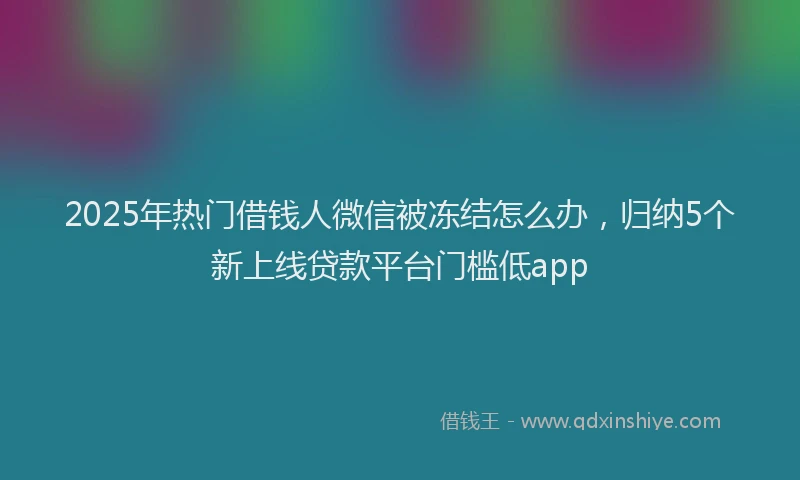 2025年热门借钱人微信被冻结怎么办，归纳5个新上线贷款平台门槛低app