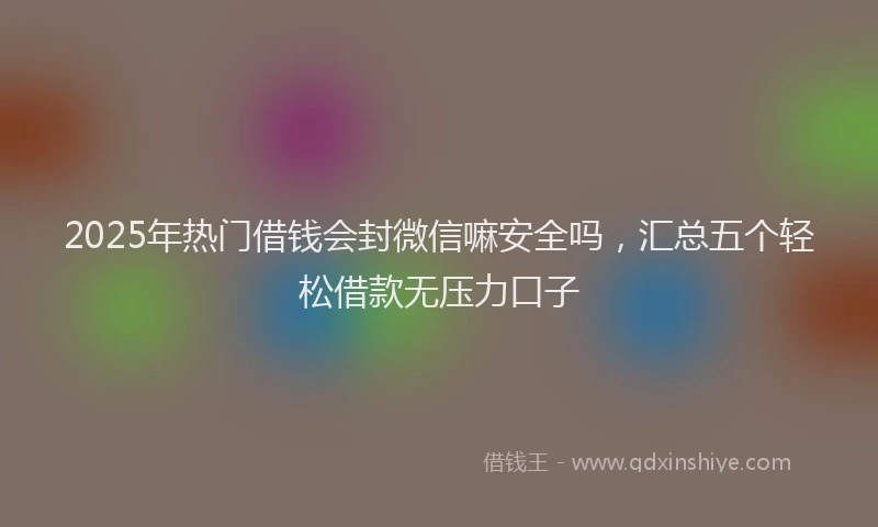 2025年热门借钱会封微信嘛安全吗，汇总五个轻松借款无压力口子