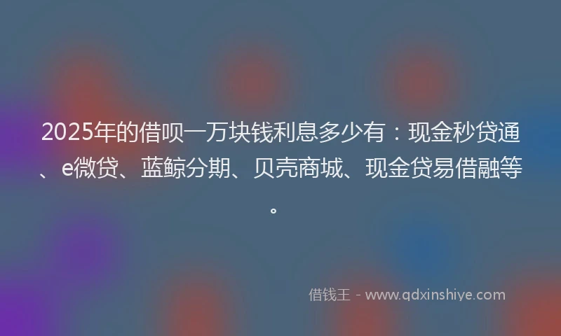 2025年的借呗一万块钱利息多少有：现金秒贷通、e微贷、蓝鲸分期、贝壳商城、现金贷易借融等。