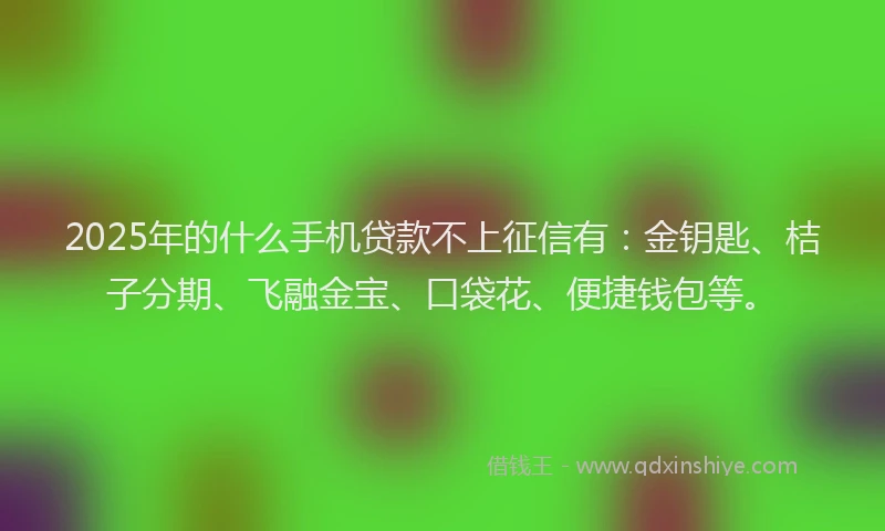 2025年的什么手机贷款不上征信有：金钥匙、桔子分期、飞融金宝、口袋花、便捷钱包等。