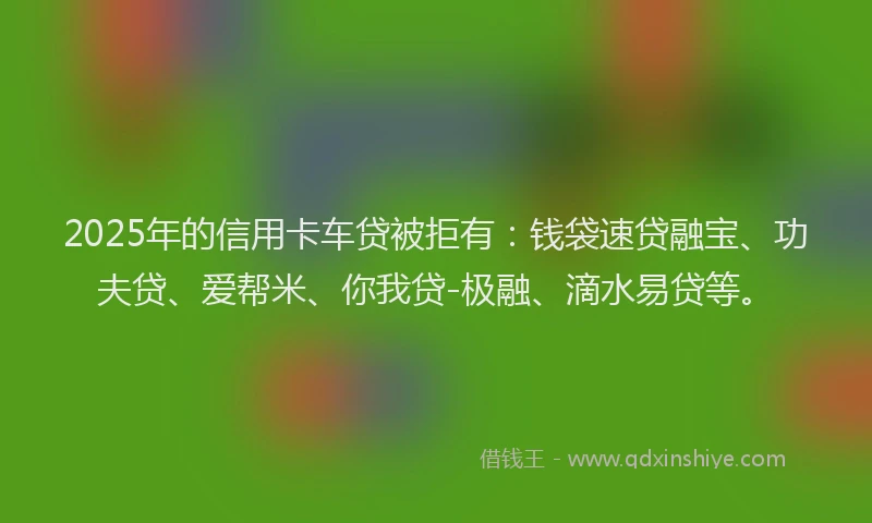 2025年的信用卡车贷被拒有：钱袋速贷融宝、功夫贷、爱帮米、你我贷-极融、滴水易贷等。