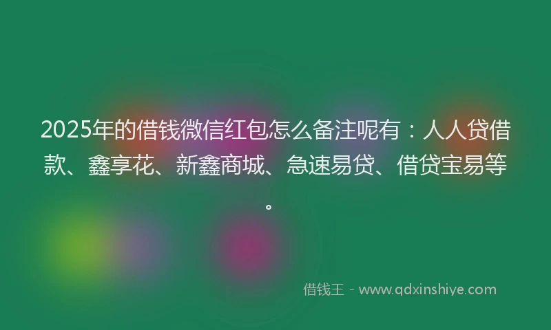 2025年的借钱微信红包怎么备注呢有：人人贷借款、鑫享花、新鑫商城、急速易贷、借贷宝易等。