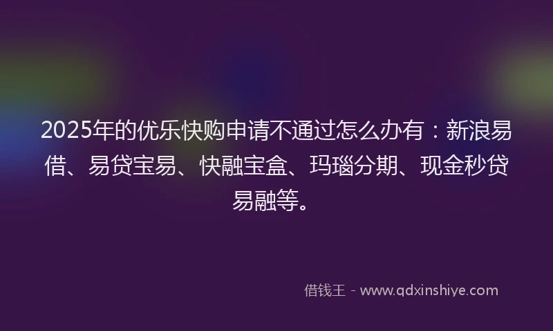 2025年的优乐快购申请不通过怎么办有：新浪易借、易贷宝易、快融宝盒、玛瑙分期、现金秒贷易融等。