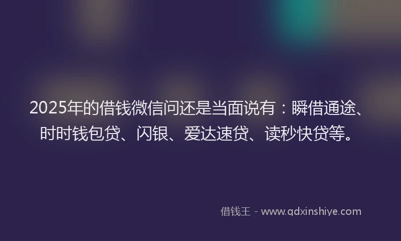 2025年的借钱微信问还是当面说有：瞬借通途、时时钱包贷、闪银、爱达速贷、读秒快贷等。