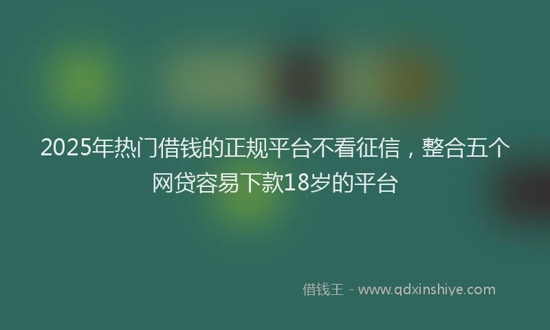 2025年热门借钱的正规平台不看征信，整合五个网贷容易下款18岁的平台