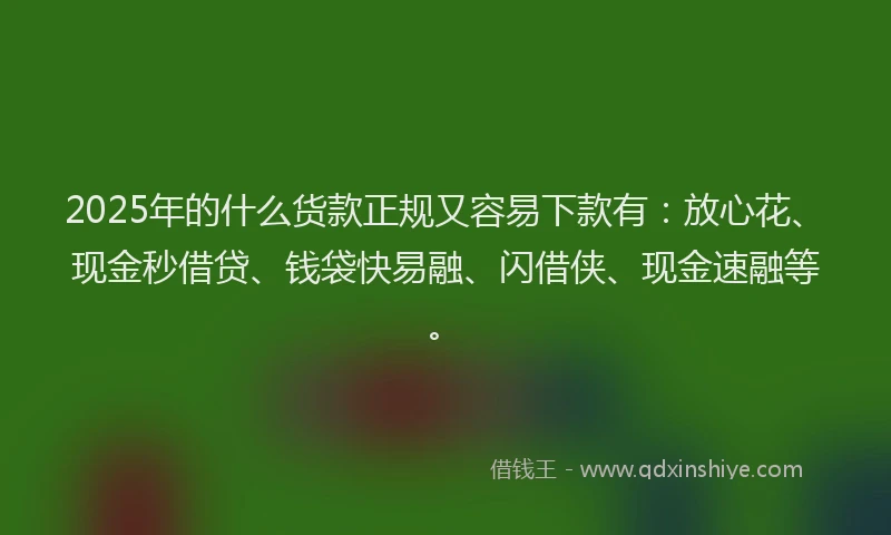 2025年的什么货款正规又容易下款有：放心花、现金秒借贷、钱袋快易融、闪借侠、现金速融等。