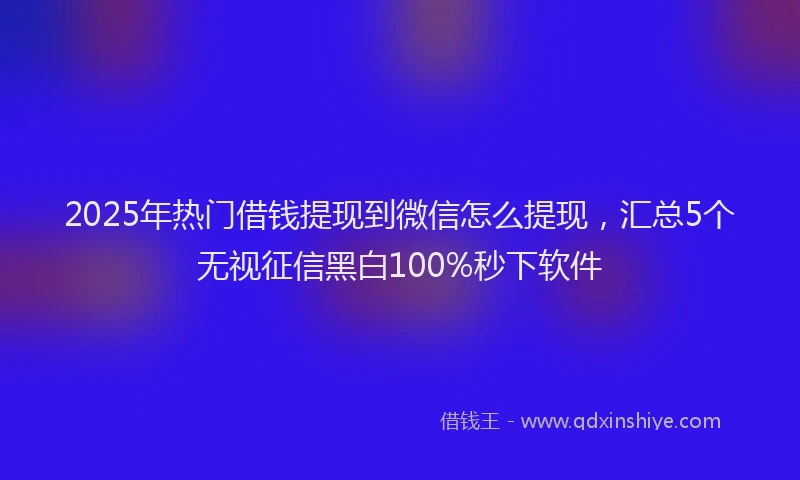 2025年热门借钱提现到微信怎么提现，汇总5个无视征信黑白100%秒下软件
