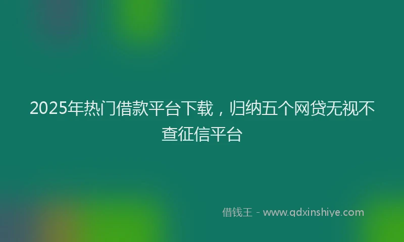 2025年热门借款平台下载，归纳五个网贷无视不查征信平台