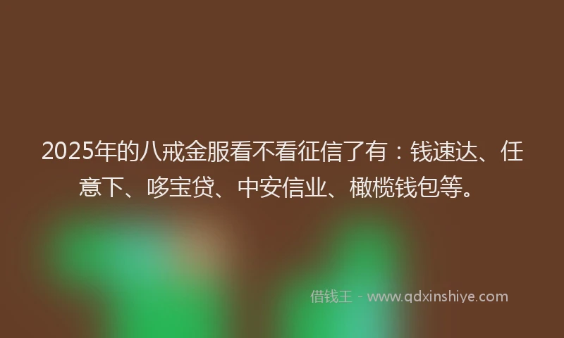 2025年的八戒金服看不看征信了有：钱速达、任意下、哆宝贷、中安信业、橄榄钱包等。