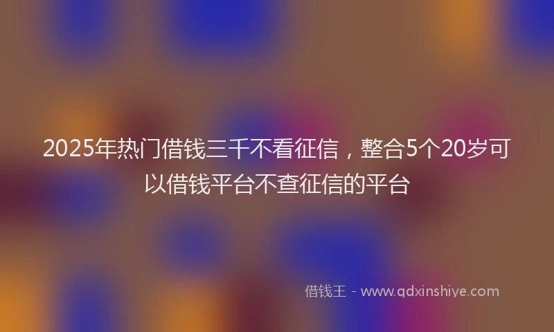 2025年热门借钱三千不看征信，整合5个20岁可以借钱平台不查征信的平台