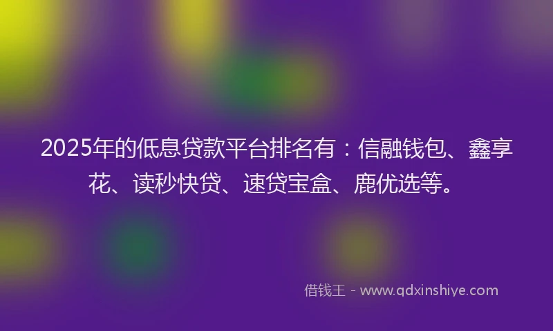 2025年的低息贷款平台排名有：信融钱包、鑫享花、读秒快贷、速贷宝盒、鹿优选等。