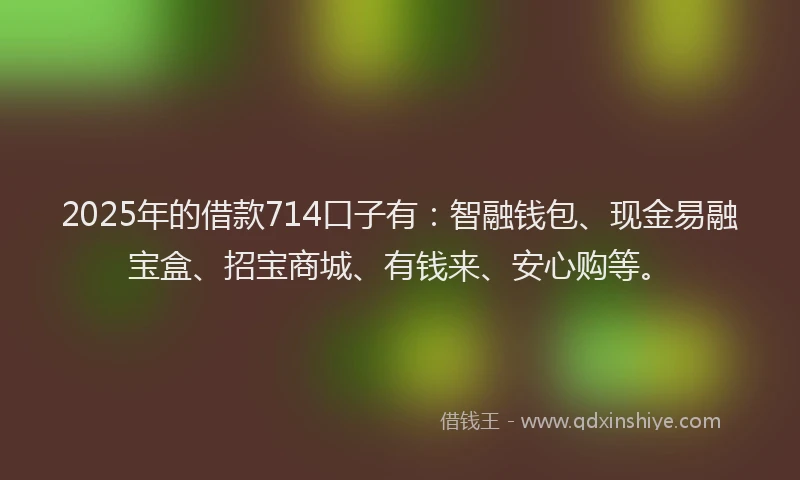 2025年的借款714口子有：智融钱包、现金易融宝盒、招宝商城、有钱来、安心购等。