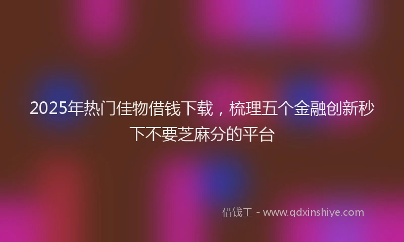 2025年热门佳物借钱下载，梳理五个金融创新秒下不要芝麻分的平台