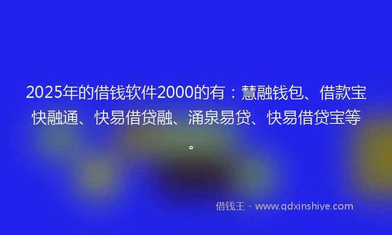 2025年的借钱软件2000的有：慧融钱包、借款宝快融通、快易借贷融、涌泉易贷、快易借贷宝等。
