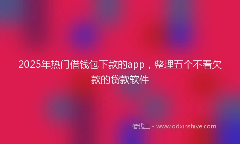 2025年热门借钱包下款的app，整理五个不看欠款的贷款软件