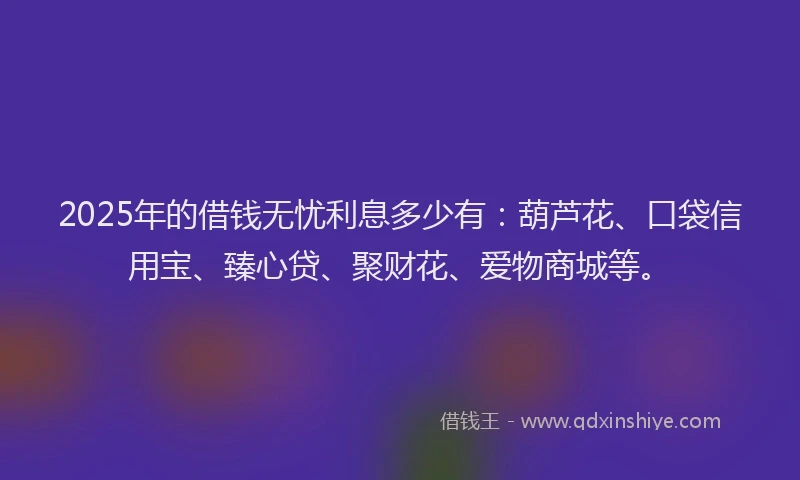 2025年的借钱无忧利息多少有：葫芦花、口袋信用宝、臻心贷、聚财花、爱物商城等。