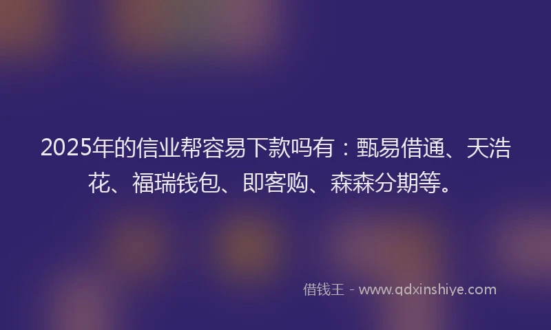 2025年的信业帮容易下款吗有：甄易借通、天浩花、福瑞钱包、即客购、森森分期等。
