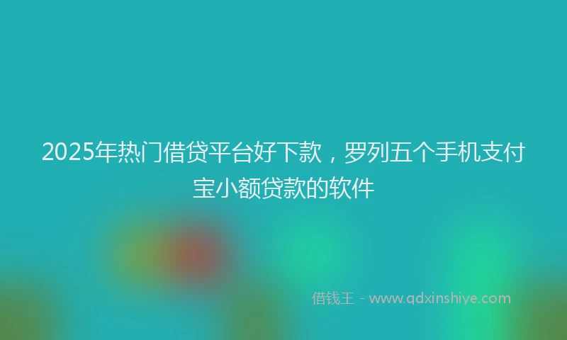 2025年热门借贷平台好下款，罗列五个手机支付宝小额贷款的软件