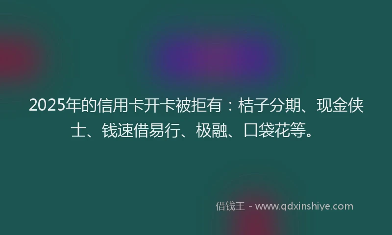 2025年的信用卡开卡被拒有：桔子分期、现金侠士、钱速借易行、极融、口袋花等。