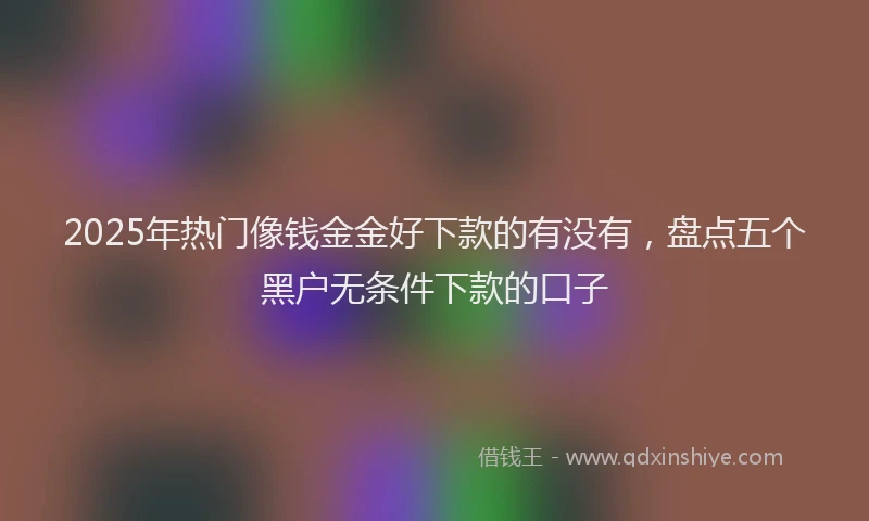 2025年热门像钱金金好下款的有没有，盘点五个黑户无条件下款的口子