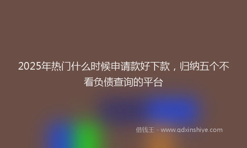 2025年热门什么时候申请款好下款，归纳五个不看负债查询的平台