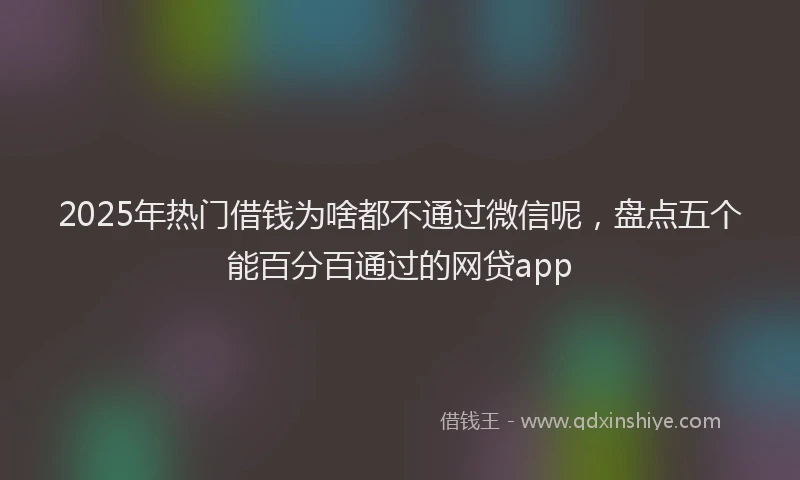 2025年热门借钱为啥都不通过微信呢，盘点五个能百分百通过的网贷app