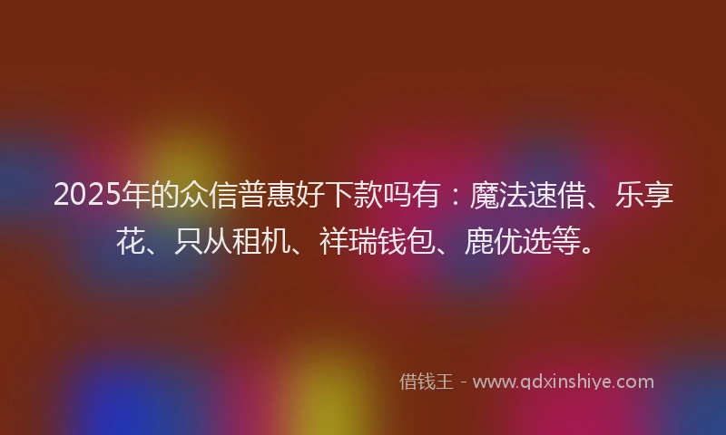 2025年的众信普惠好下款吗有：魔法速借、乐享花、只从租机、祥瑞钱包、鹿优选等。