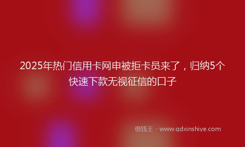 2025年热门信用卡网申被拒卡员来了，归纳5个快速下款无视征信的口子